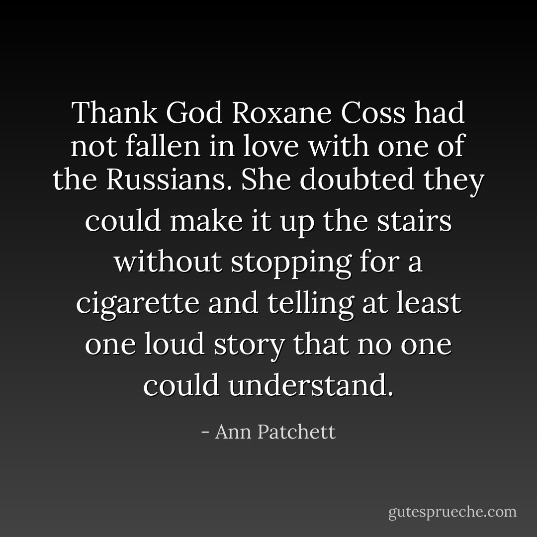 Thank God Roxane Coss had not fallen in love with one of the Russians. She doubted they could make it up the stairs without stopping for a cigarette and telling at least one loud story that no one could understand. - Ann Patchett