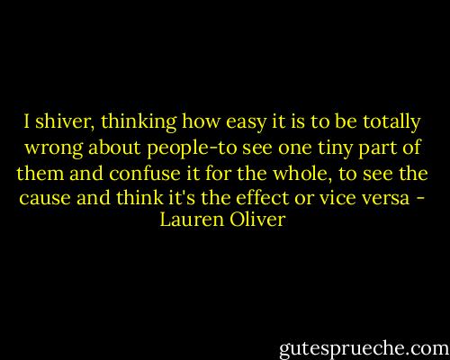 I shiver, thinking how easy it is to be totally wrong about people-to see one tiny part of them and confuse it for the whole, to see the cause and think it's the effect or vice versa - Lauren Oliver