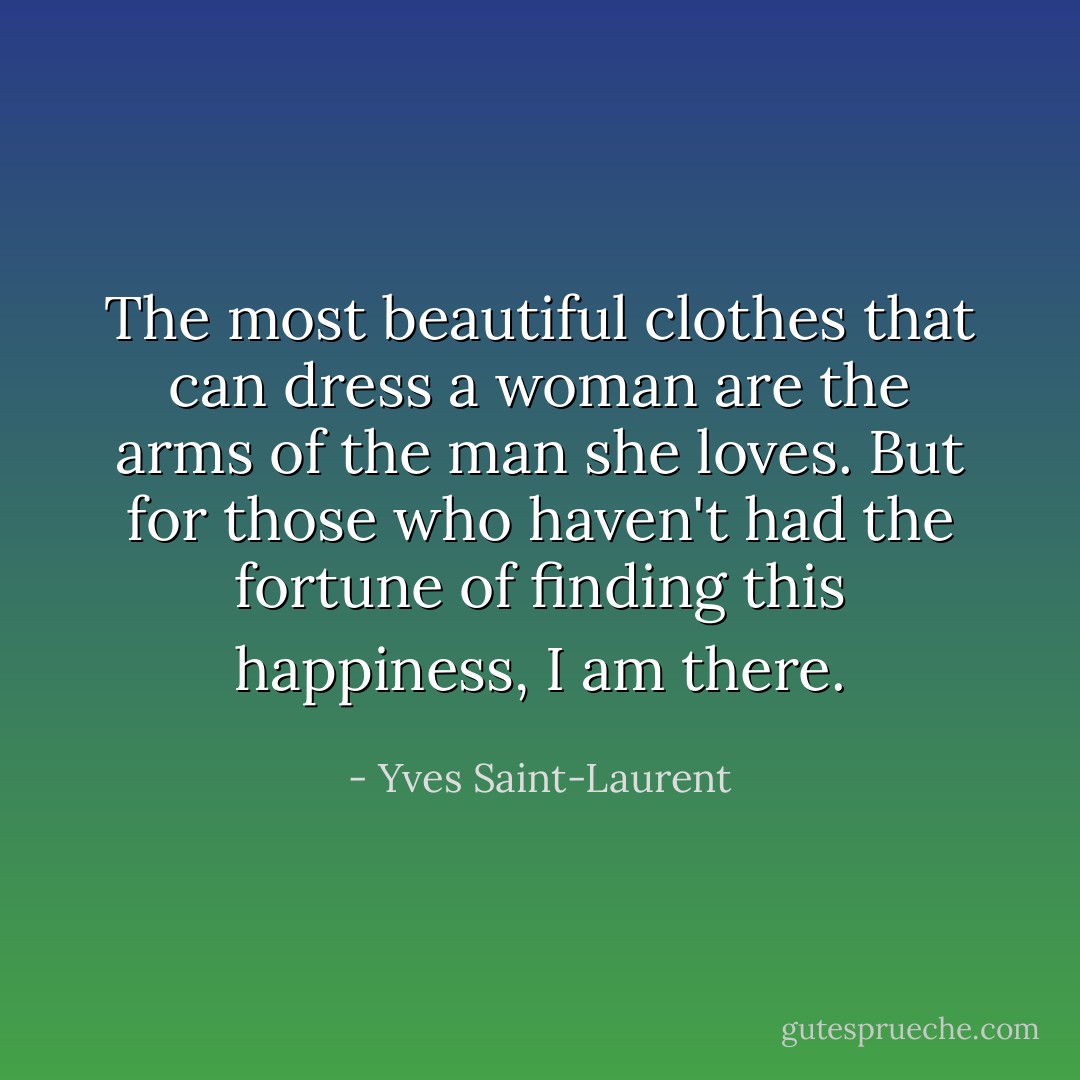 The most beautiful clothes that can dress a woman are the arms of the man she loves. But for those who haven't had the fortune of finding this happiness, I am there. - Yves Saint-Laurent