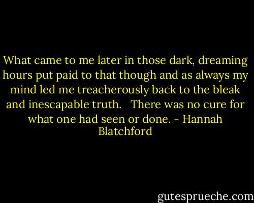 What came to me later in those dark, dreaming hours put paid to that though and as always my mind led me treacherously back to the bleak and inescapable truth. <br /> There was no cure for what one had seen or done. - Hannah Blatchford