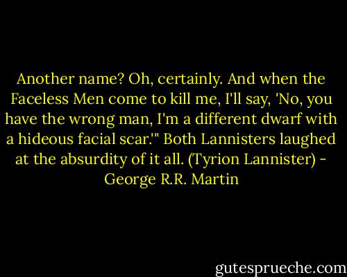 Another name? Oh, certainly. And when the Faceless Men come to kill me, I'll say, 'No, you have the wrong man, I'm a different dwarf with a hideous facial scar.'" Both Lannisters laughed at the absurdity of it all. (Tyrion Lannister) - George R.R. Martin