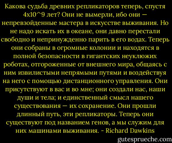Какова судьба древних репликаторов теперь, спустя 4x10^9 лет? Они не вымерли, ибо они — непревзойденные мастера в искусстве выживания. Но не надо искать их в океане, они давно перестали свободно и непринужденно парить в его водах. Теперь они собраны в огромные колонии и находятся в полной безопасности в гигантских неуклюжих роботах, отгороженные от внешнего мира, общаясь с ним извилистыми непрямыми путями и воздействуя на него с помощью дистанционного управления. Они присутствуют в вас и во мне; они создали нас, наши души и тела; и единственный смысл нашего существования — их сохранение. Они прошли длинный путь, эти репликаторы. Теперь они существуют под названием генов, а мы служим для них машинами выживания. - Richard Dawkins