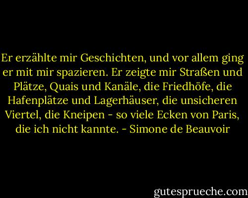 Er erzählte mir Geschichten, und vor allem ging er mit mir spazieren. Er zeigte mir Straßen und Plätze, Quais und Kanäle, die Friedhöfe, die Hafenplätze und Lagerhäuser, die unsicheren Viertel, die Kneipen - so viele Ecken von Paris, die ich nicht kannte. - Simone de Beauvoir