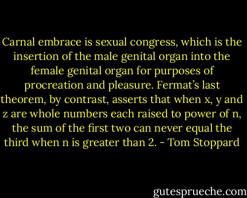 Carnal embrace is sexual congress, which is the insertion of the male genital organ into the female genital organ for purposes of procreation and pleasure. Fermat’s last theorem, by contrast, asserts that when x, y and z are whole numbers each raised to power of n, the sum of the first two can never equal the third when n is greater than 2. - Tom Stoppard