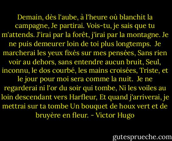 Demain, dès l'aube, à l'heure où blanchit la campagne,<br />Je partirai. Vois-tu, je sais que tu m'attends.<br />J'irai par la forêt, j'irai par la montagne.<br />Je ne puis demeurer loin de toi plus longtemps.<br /><br />Je marcherai les yeux fixés sur mes pensées,<br />Sans rien voir au dehors, sans entendre aucun bruit,<br />Seul, inconnu, le dos courbé, les mains croisées,<br />Triste, et le jour pour moi sera comme la nuit.<br /><br />Je ne regarderai ni l'or du soir qui tombe,<br />Ni les voiles au loin descendant vers Harfleur,<br />Et quand j'arriverai, je mettrai sur ta tombe<br />Un bouquet de houx vert et de bruyère en fleur. - Victor Hugo