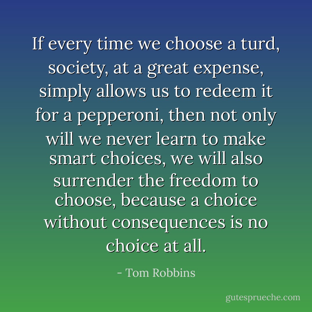 If every time we choose a turd, society, at a great expense, simply allows us to redeem it for a pepperoni, then not only will we never learn to make smart choices, we will also surrender the freedom to choose, because a choice without consequences is no choice at all. - Tom Robbins