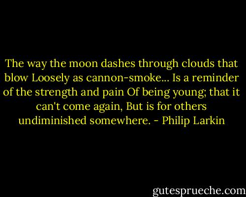 The way the moon dashes through clouds that blow<br />Loosely as cannon-smoke...<br />Is a reminder of the strength and pain<br />Of being young; that it can't come again,<br />But is for others undiminished somewhere. - Philip Larkin