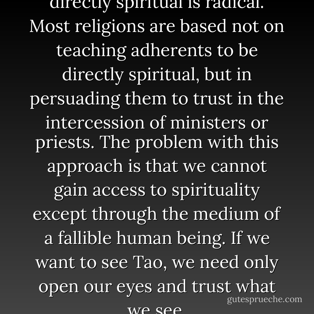 The idea that each of us can be directly spiritual is radical. Most religions are based not on teaching adherents to be directly spiritual, but in persuading them to trust in the intercession of ministers or priests. The problem with this approach is that we cannot gain access to spirituality except through the medium of a fallible human being. If we want to see Tao, we need only open our eyes and trust what we see. - Ming-Dao Deng