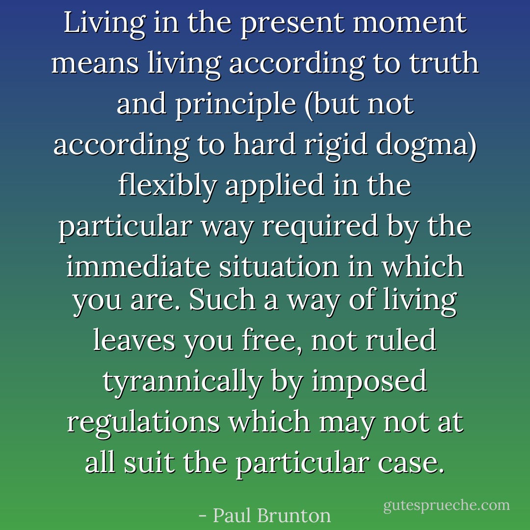 Living in the present moment means living according to truth and principle (but not according to hard rigid dogma) flexibly applied in the particular way required by the immediate situation in which you are. Such a way of living leaves you free, not ruled tyrannically by imposed regulations which may not at all suit the particular case. - Paul Brunton