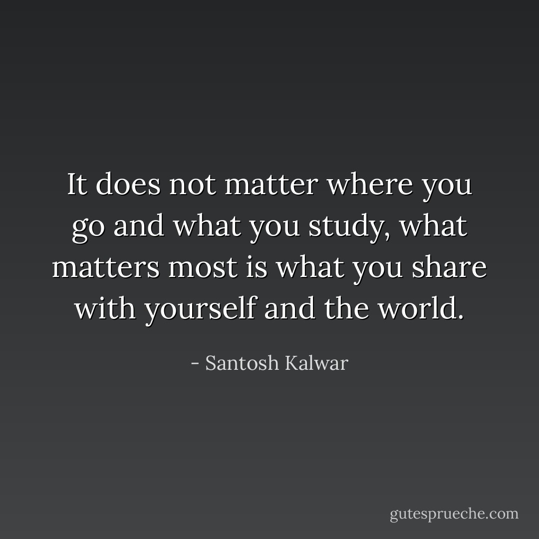 It does not matter where you go and what you study, what matters most is what you share with yourself and the world. - Santosh Kalwar