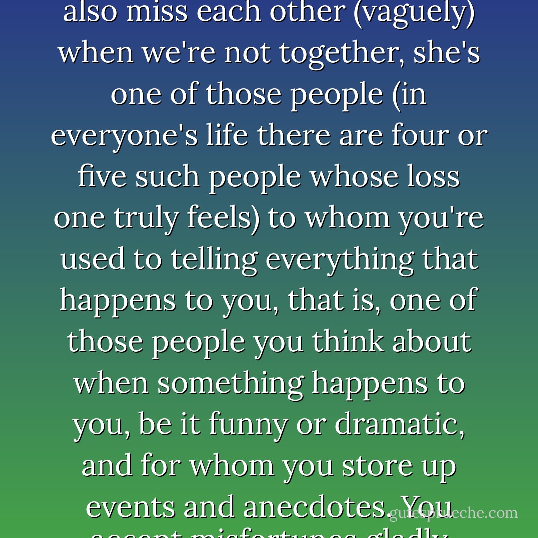 And we offer each other words of consolotation or distraction or encouragement when we see that one or the other of us is in need of such words. We also miss each other (vaguely) when we're not together, she's one of those people (in everyone's life there are four or five such people whose loss one truly feels) to whom you're used to telling everything that happens to you, that is, one of those people you think about when something happens to you, be it funny or dramatic, and for whom you store up events and anecdotes. You accept misfortunes gladly because you know you can tell those five people about them afterwards. - Javier Marías
