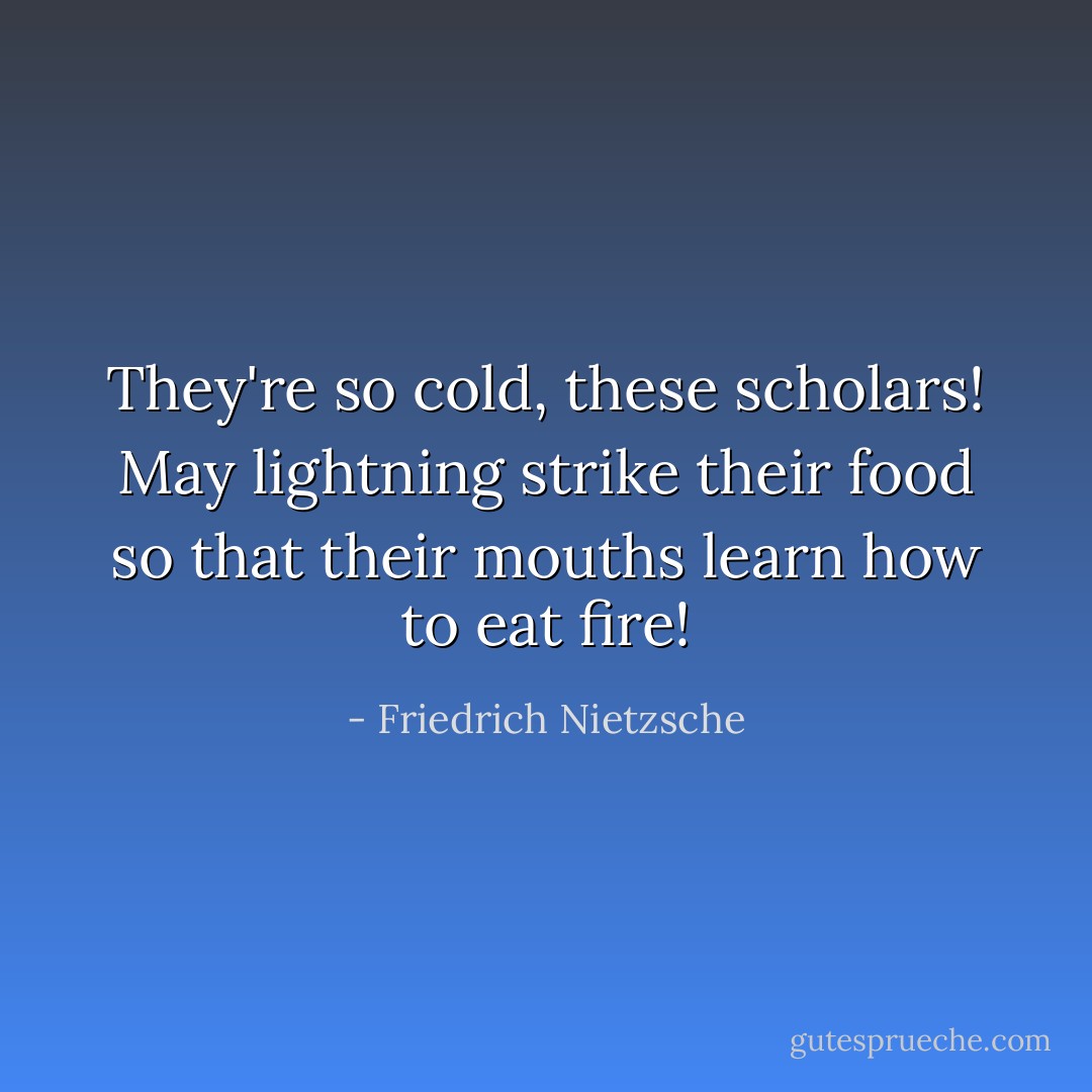 They're so cold, these scholars!<br />May lightning strike their food<br />so that their mouths learn how<br />to eat fire! - Friedrich Nietzsche