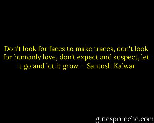 Don't look for faces to make traces, don't look for humanly love, don't expect and suspect, let it go and let it grow. - Santosh Kalwar