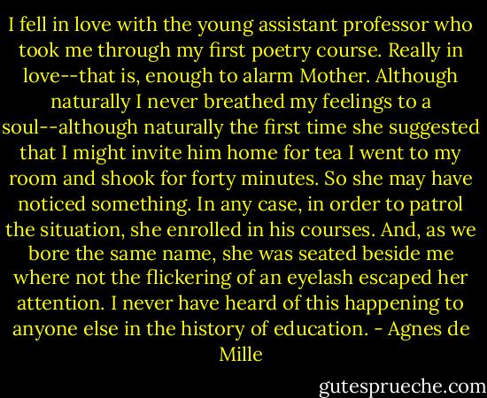 I fell in love with the young assistant professor who took me through my first poetry course. Really in love--that is, enough to alarm Mother. Although naturally I never breathed my feelings to a soul--although naturally the first time she suggested that I might invite him home for tea I went to my room and shook for forty minutes. So she may have noticed something. In any case, in order to patrol the situation, she enrolled in his courses. And, as we bore the same name, she was seated beside me where not the flickering of an eyelash escaped her attention. I never have heard of this happening to anyone else in the history of education. - Agnes de Mille