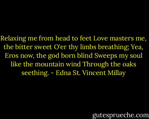 Relaxing me from head to feet<br />Love masters me, the bitter sweet<br />O'er thy limbs breathing;<br />Yea, Eros now, the god born blind<br />Sweeps my soul like the mountain wind<br />Through the oaks seething. - Edna St. Vincent Millay