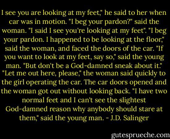 I see you are looking at my feet," he said to her when car was in motion.<br />"I beg your pardon?" said the woman.<br />"I said I see you're looking at my feet".<br />"I beg your pardon. I happened to be looking at the floor," said the woman, and faced the doors of the car.<br />"If you want to look at my feet, say so," said the young man. "But don't be a God-damned sneak about it."<br />"Let me out here, please," the woman said quickly to the girl operating the car.<br />The car doors opened and the woman got out without looking back.<br />"I have two normal feet and I can't see the slightest God-damned reason why anybody should stare at them," said the young man. - J.D. Salinger