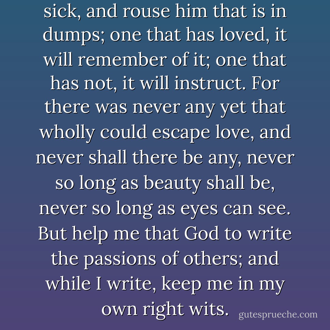 For this will cure him that is sick, and rouse him that is in dumps; one that has loved, it will remember of it; one that has not, it will instruct. For there was never any yet that wholly could escape love, and never shall there be any, never so long as beauty shall be, never so long as eyes can see. But help me that God to write the passions of others; and while I write, keep me in my own right wits. - Longus