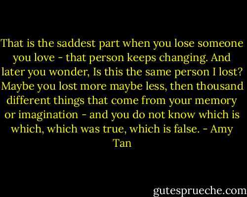 That is the saddest part when you lose someone you love - that person keeps changing. And later you wonder, Is this the same person I lost? Maybe you lost more maybe less, then thousand different things that come from your memory or imagination - and you do not know which is which, which was true, which is false. - Amy Tan
