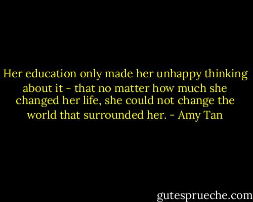 Her education only made her unhappy thinking about it - that no matter how much she changed her life, she could not change the world that surrounded her. - Amy Tan