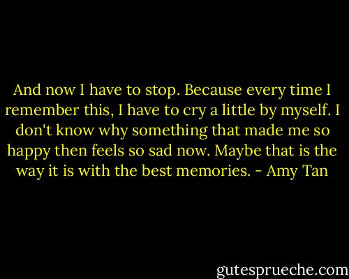And now I have to stop. Because every time I remember this, I have to cry a little by myself. I don't know why something that made me so happy then feels so sad now. Maybe that is the way it is with the best memories. - Amy Tan