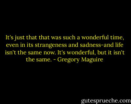 It's just that that was such a wonderful time, even in its strangeness and sadness-and life isn't the same now. It's wonderful, but it isn't the same. - Gregory Maguire