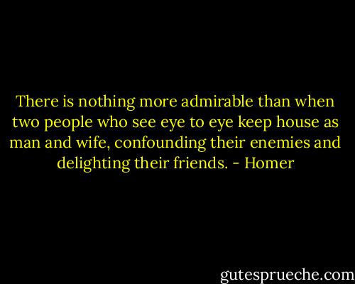 There is nothing more admirable than when two people who see eye to eye keep house as man and wife, confounding their enemies and delighting their friends. - Homer