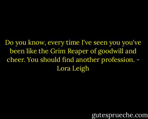 Do you know, every time I've seen you you've been like the Grim Reaper of goodwill and cheer. You should find another profession. - Lora Leigh