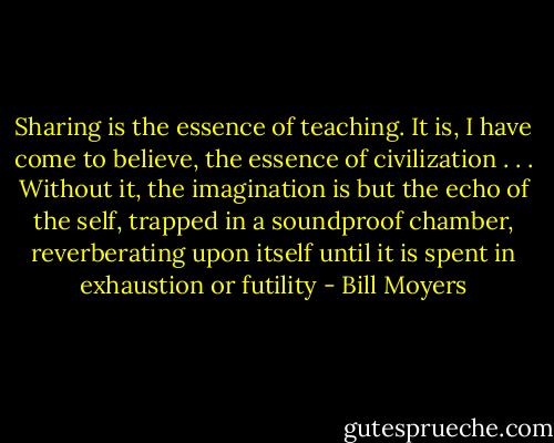 Sharing is the essence of teaching. It is, I have come to believe, the essence of civilization . . . Without it, the imagination is but the echo of the self, trapped in a soundproof chamber, reverberating upon itself until it is spent in exhaustion or futility - Bill Moyers