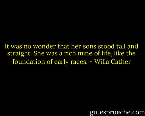 It was no wonder that her sons stood tall and straight. She was a rich mine of life, like the foundation of early races. - Willa Cather