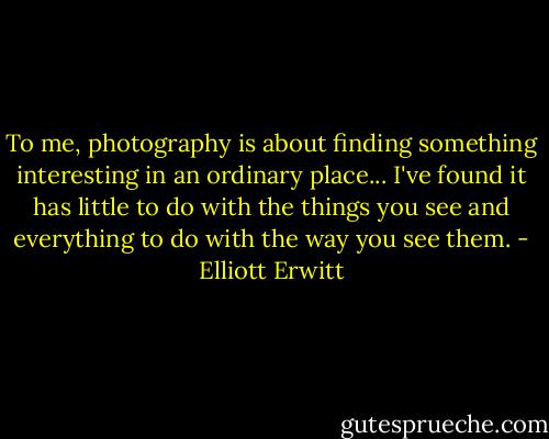 To me, photography is about finding something interesting in an ordinary place... I've found it has little to do with the things you see and everything to do with the way you see them. - Elliott Erwitt