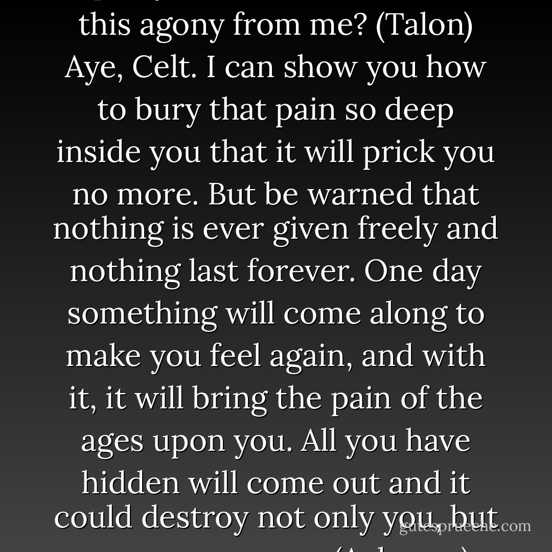 Tell me, Sorcerer, is there any spell you have that can take this agony from me? (Talon)<br />Aye, Celt. I can show you how to bury that pain so deep inside you that it will prick you no more. But be warned that nothing is ever given freely and nothing last forever. One day something will come along to make you feel again, and with it, it will bring the pain of the ages upon you. All you have hidden will come out and it could destroy not only you, but anyone near you. (Acheron) - Sherrilyn Kenyon