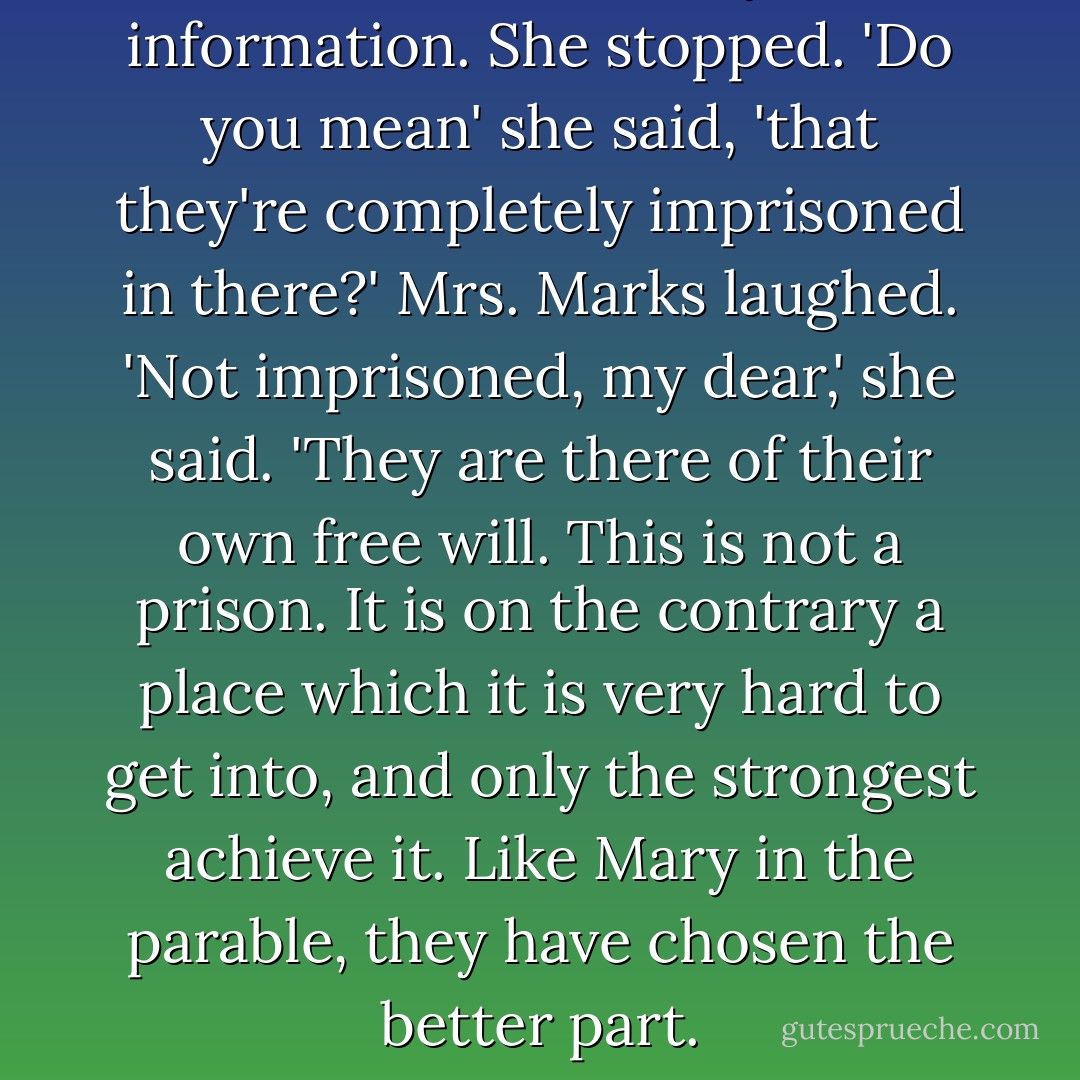 Dora was stunned by this information. She stopped. 'Do you mean' she said, 'that they're completely imprisoned in there?'<br />Mrs. Marks laughed. 'Not imprisoned, my dear,' she said. 'They are there of their own free will. This is not a prison. It is on the contrary a place which it is very hard to get into, and only the strongest achieve it. Like Mary in the parable, they have chosen the better part. - Iris Murdoch