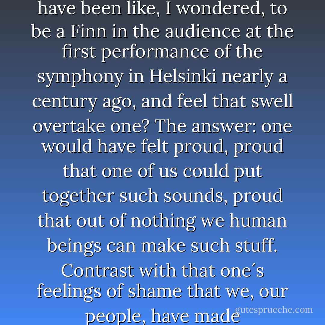 A few days ago I heard a performance of the Sibelius fifth symphony. As the closing bars approached, I experienced exactly the large, swelling emotion that the music was written to elicit. What would it have been like, I wondered, to be a Finn in the audience at the first performance of the symphony in Helsinki nearly a century ago, and feel that swell overtake one? The answer: one would have felt proud, proud that one of us could put together such sounds, proud that out of nothing we human beings can make such stuff. Contrast with that one´s feelings of shame that we, our people, have made Guantanamo. Musical creation on the one hand, a machine for inflicting pain and humiliation on the other: the best and the worst that human beings are capable of. - J.M. Coetzee