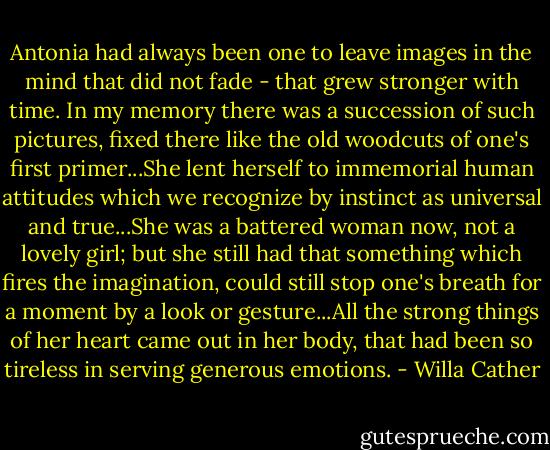 Antonia had always been one to leave images in the mind that did not fade - that grew stronger with time. In my memory there was a succession of such pictures, fixed there like the old woodcuts of one's first primer...She lent herself to immemorial human attitudes which we recognize by instinct as universal and true...She was a battered woman now, not a lovely girl; but she still had that something which fires the imagination, could still stop one's breath for a moment by a look or gesture...All the strong things of her heart came out in her body, that had been so tireless in serving generous emotions. - Willa Cather