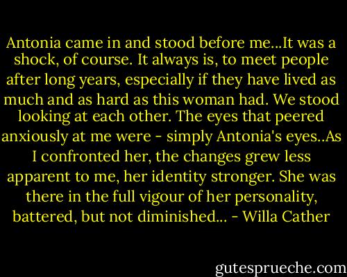 Antonia came in and stood before me...It was a shock, of course. It always is, to meet people after long years, especially if they have lived as much and as hard as this woman had. We stood looking at each other. The eyes that peered anxiously at me were - simply Antonia's eyes..As I confronted her, the changes grew less apparent to me, her identity stronger. She was there in the full vigour of her personality, battered, but not diminished... - Willa Cather