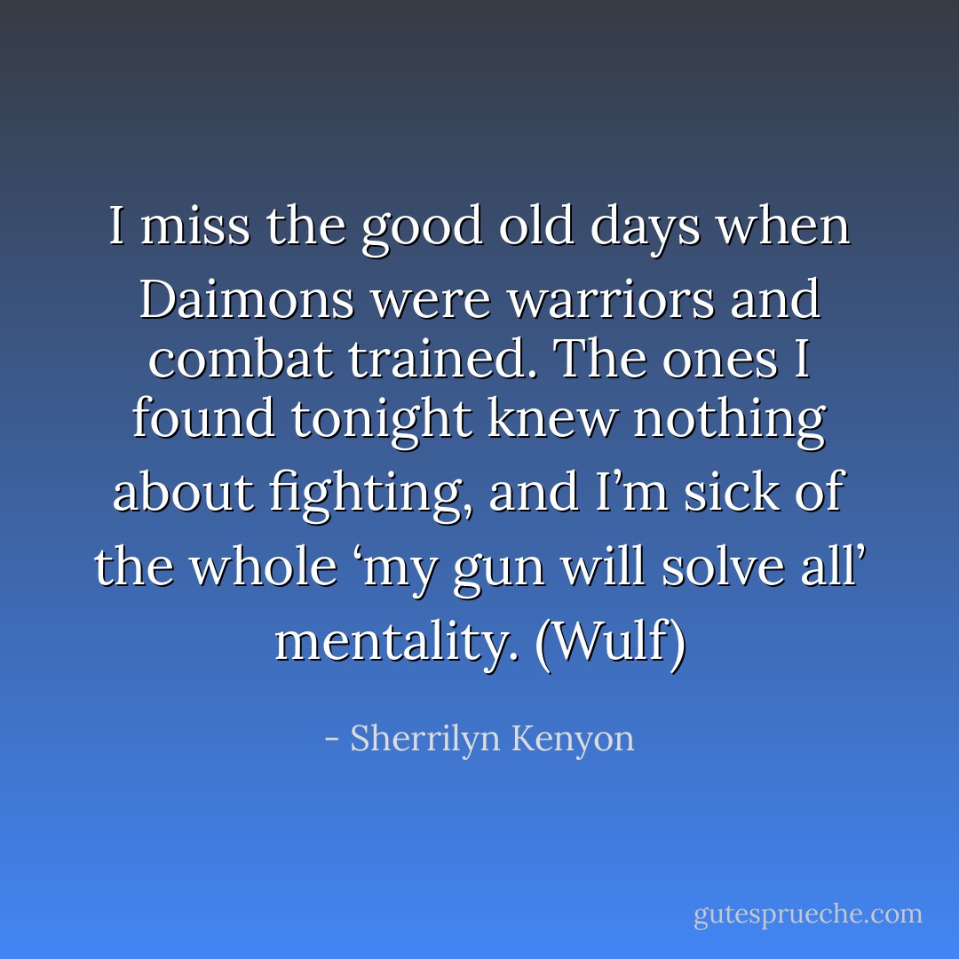 I miss the good old days when Daimons were warriors and combat trained. The ones I found tonight knew nothing about fighting, and I’m sick of the whole ‘my gun will solve all’ mentality. (Wulf) - Sherrilyn Kenyon