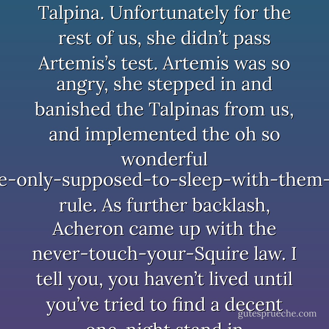 About a hundred or so years before you were born, a Dark-Hunter made the mistake of falling in love with his Talpina. Unfortunately for the rest of us, she didn’t pass Artemis’s test. Artemis was so angry, she stepped in and banished the Talpinas from us, and implemented the oh so wonderful you’re-only-supposed-to-sleep-with-them-once rule. As further backlash, Acheron came up with the never-touch-your-Squire law. I tell you, you haven’t lived until you’ve tried to find a decent one-night stand in seventh-century Britain. (Talon) - Sherrilyn Kenyon