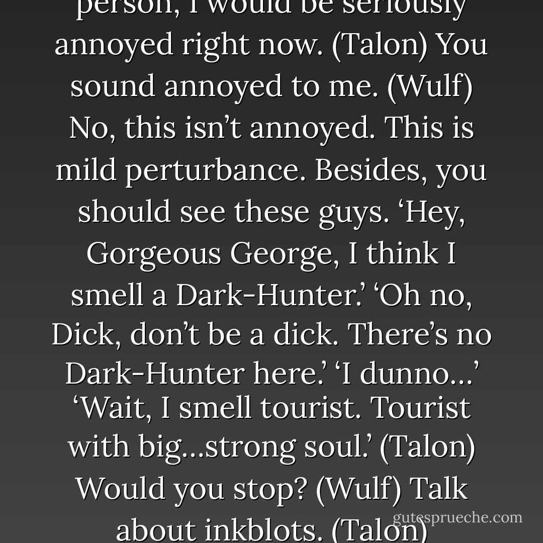 You know, if I were a negative person, I would be seriously annoyed right now. (Talon)<br />You sound annoyed to me. (Wulf)<br />No, this isn’t annoyed. This is mild perturbance. Besides, you should see these guys. ‘Hey, Gorgeous George, I think I smell a Dark-Hunter.’ ‘Oh no, Dick, don’t be a dick. There’s no Dark-Hunter here.’ ‘I dunno…’ ‘Wait, I smell tourist. Tourist with big…strong soul.’ (Talon)<br />Would you stop? (Wulf)<br />Talk about inkblots. (Talon) - Sherrilyn Kenyon