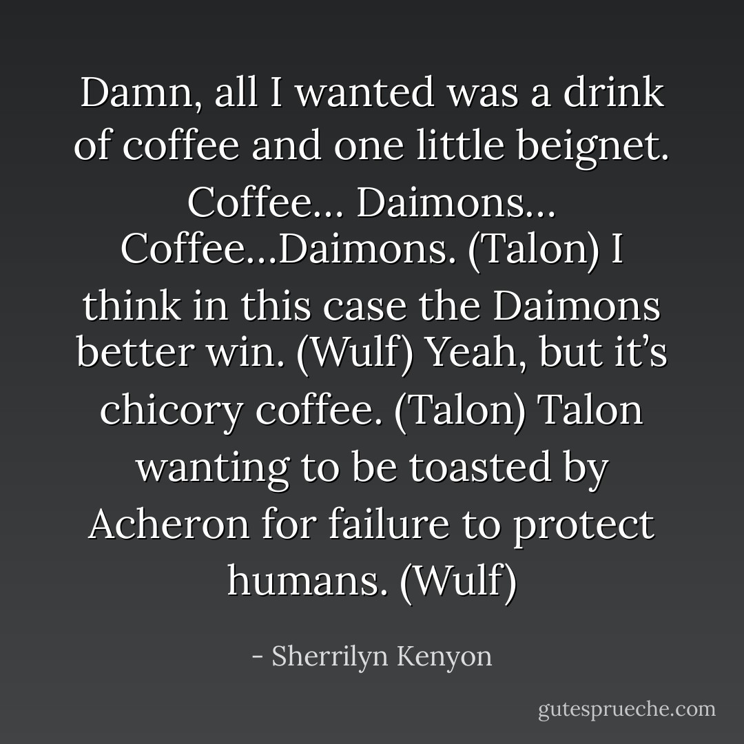 Damn, all I wanted was a drink of coffee and one little beignet. Coffee… Daimons… Coffee…Daimons. (Talon)<br />I think in this case the Daimons better win. (Wulf)<br />Yeah, but it’s chicory coffee. (Talon)<br />Talon wanting to be toasted by Acheron for failure to protect humans. (Wulf) - Sherrilyn Kenyon