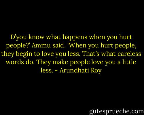 D’you know what happens when you hurt people?’ Ammu said. ‘When you hurt people, they begin to love you less. That’s what careless words do. They make people love you a little less. - Arundhati Roy