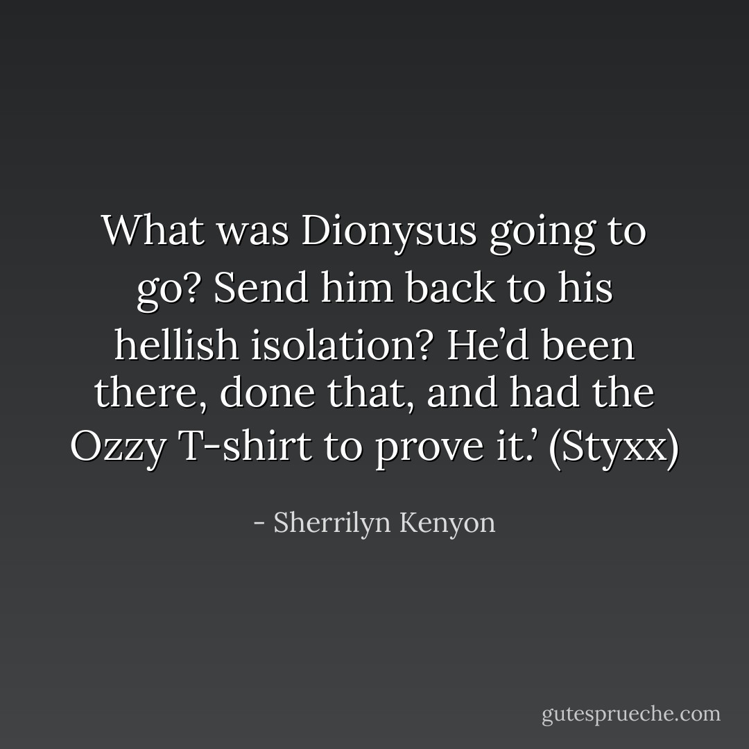 What was Dionysus going to go? Send him back to his hellish isolation? He’d been there, done that, and had the Ozzy T-shirt to prove it.’ (Styxx) - Sherrilyn Kenyon