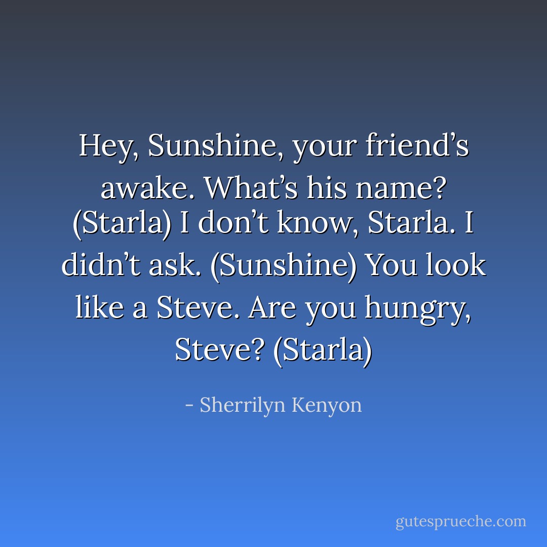 Hey, Sunshine, your friend’s awake. What’s his name? (Starla)<br />I don’t know, Starla. I didn’t ask. (Sunshine)<br />You look like a Steve. Are you hungry, Steve? (Starla) - Sherrilyn Kenyon