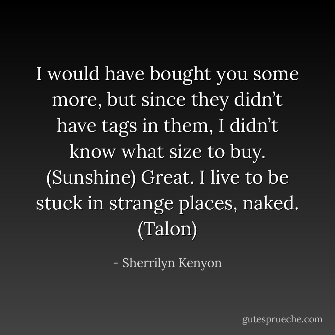 I would have bought you some more, but since they didn’t have tags in them, I didn’t know what size to buy. (Sunshine)<br />Great. I live to be stuck in strange places, naked. (Talon) - Sherrilyn Kenyon