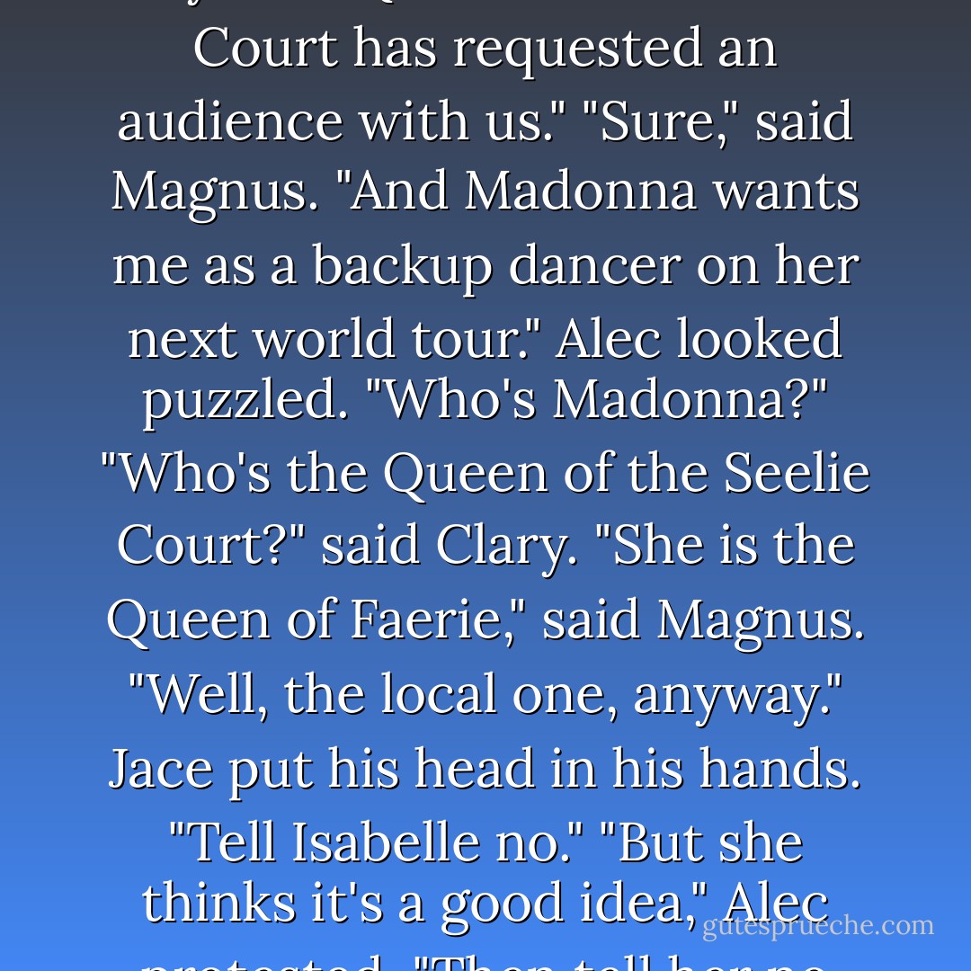 What did Isabelle want?" Jace asked.<br />Alec hesitated. "Isabelle says the Queen of the Seelie Court has requested an audience with us."<br />"Sure," said Magnus. "And Madonna wants me as a backup dancer on her next world tour."<br />Alec looked puzzled. "Who's Madonna?"<br />"Who's the Queen of the Seelie Court?" said Clary.<br />"She is the Queen of Faerie," said Magnus. "Well, the local one, anyway."<br />Jace put his head in his hands. "Tell Isabelle no."<br />"But she thinks it's a good idea," Alec protested.<br />"Then tell her no twice. - Cassandra Clare