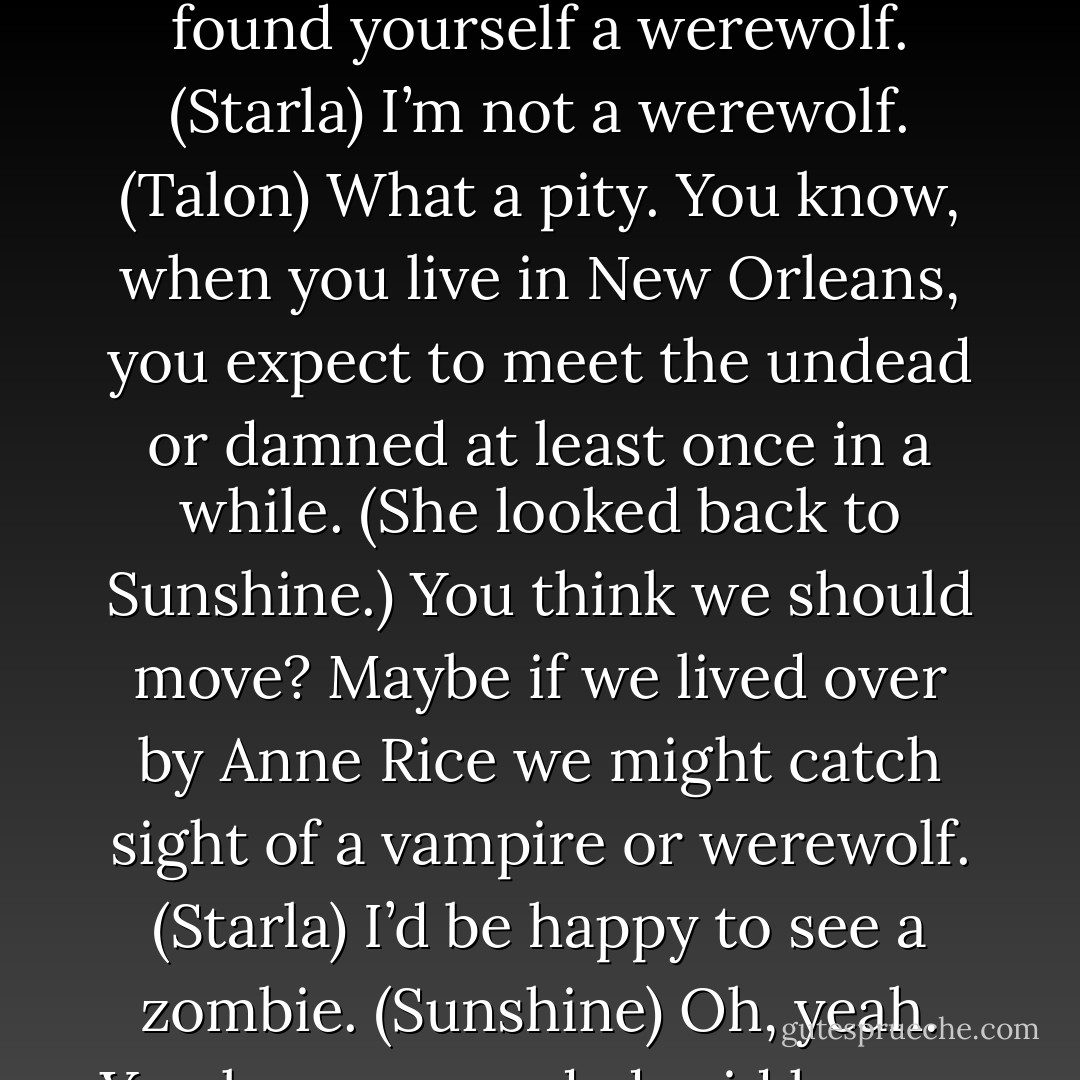 Really? So you brought home a vampire? Cool. (Starla)<br />I’m not a vampire. (Talon)<br />’Not exactly,’ he said earlier. What’s not exactly a vampire? (Sunshine)<br />A werewolf. With his aura, it makes sense. Wow, Sunny, you found yourself a werewolf. (Starla)<br />I’m not a werewolf. (Talon)<br />What a pity. You know, when you live in New Orleans, you expect to meet the undead or damned at least once in a while. (She looked back to Sunshine.) You think we should move? Maybe if we lived over by Anne Rice we might catch sight of a vampire or werewolf. (Starla)<br />I’d be happy to see a zombie. (Sunshine)<br />Oh, yeah. You know, your dad said he saw one out on the bayou right before we got married. (Starla)<br />That was probably the peyote, Mom. (Sunshine)<br />Oh. Good point. (Starla) - Sherrilyn Kenyon