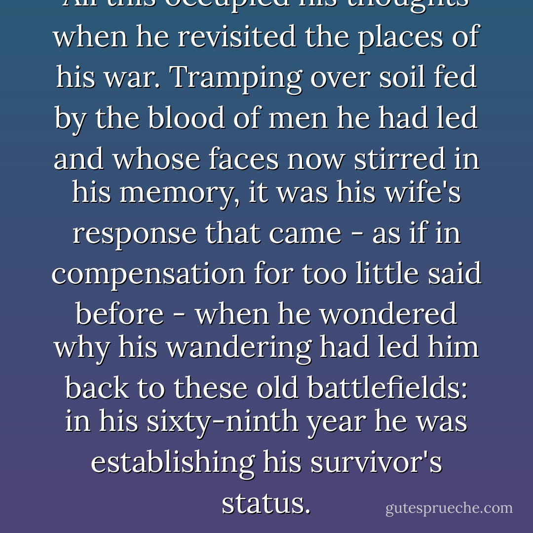 All this occupied his thoughts when he revisited the places of his war. Tramping over soil fed by the blood of men he had led and whose faces now stirred in his memory, it was his wife's response that came - as if in compensation for too little said before - when he wondered why his wandering had led him back to these old battlefields: in his sixty-ninth year he was establishing his survivor's status. - William Trevor
