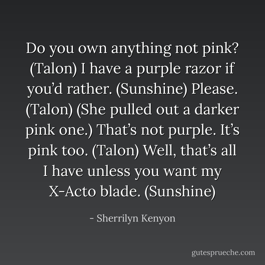 Do you own anything not pink? (Talon)<br />I have a purple razor if you’d rather. (Sunshine)<br />Please. (Talon)<br />(She pulled out a darker pink one.)<br />That’s not purple. It’s pink too. (Talon)<br />Well, that’s all I have unless you want my X-Acto blade. (Sunshine) - Sherrilyn Kenyon