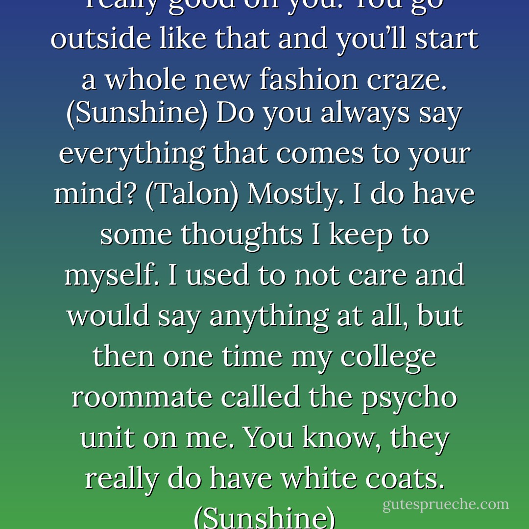 You know, Talon. Towels look really good on you. You go outside like that and you’ll start a whole new fashion craze. (Sunshine)<br />Do you always say everything that comes to your mind? (Talon)<br />Mostly. I do have some thoughts I keep to myself. I used to not care and would say anything at all, but then one time my college roommate called the psycho unit on me. You know, they really do have white coats. (Sunshine) - Sherrilyn Kenyon