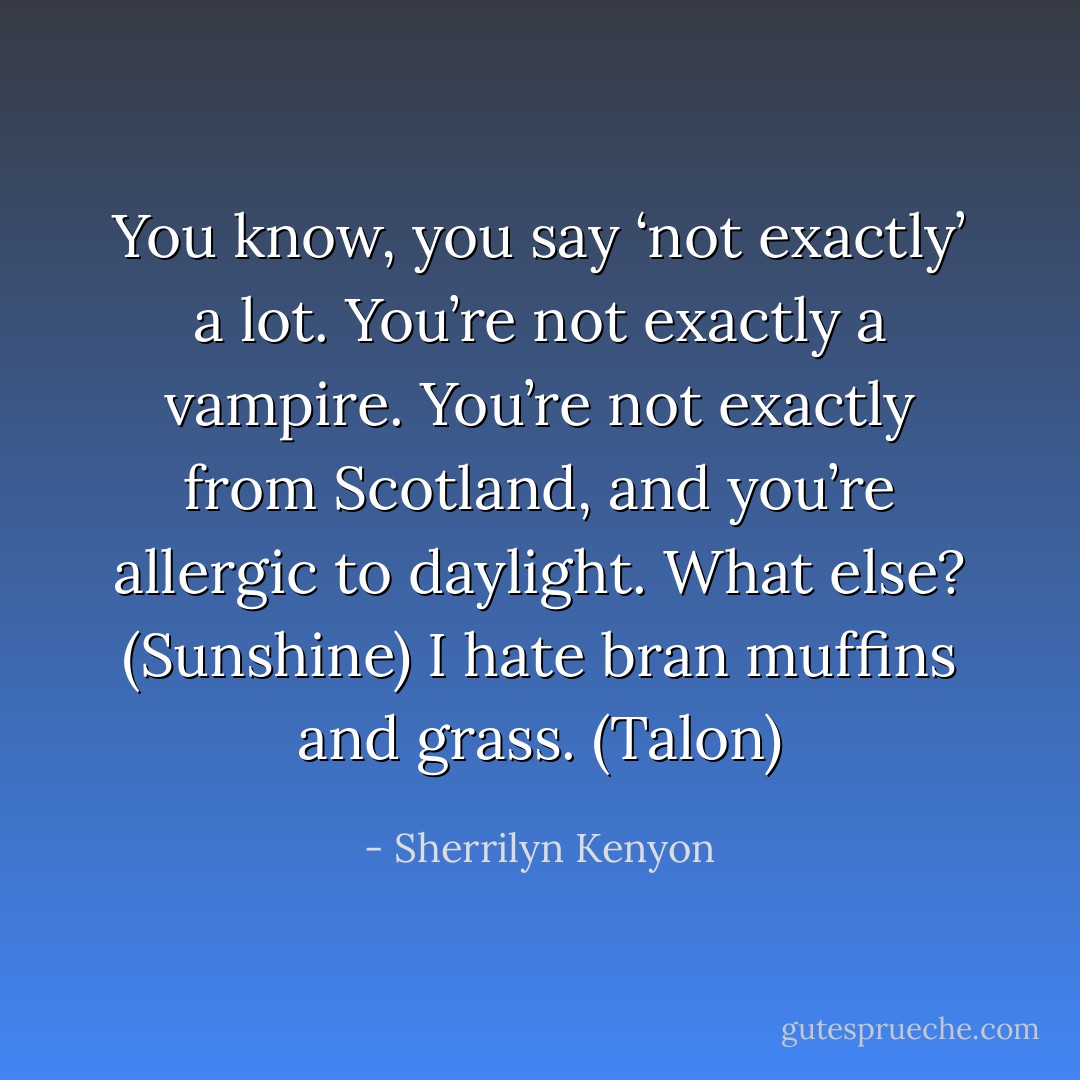 You know, you say ‘not exactly’ a lot. You’re not exactly a vampire. You’re not exactly from Scotland, and you’re allergic to daylight. What else? (Sunshine)<br />I hate bran muffins and grass. (Talon) - Sherrilyn Kenyon