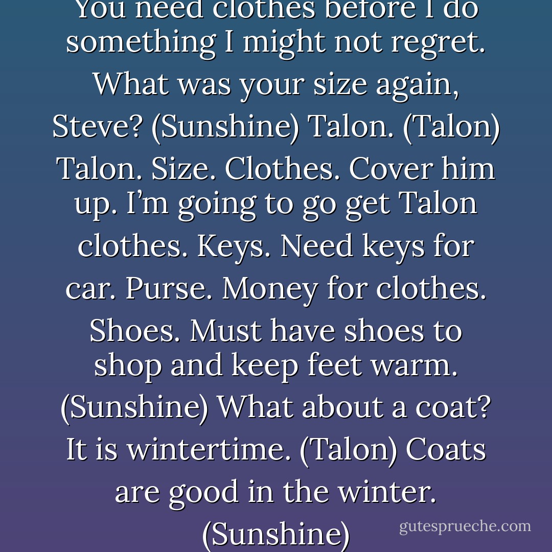 Okay. That was nice. Clothes. You need clothes before I do something I might not regret. What was your size again, Steve? (Sunshine)<br />Talon. (Talon)<br />Talon. Size. Clothes. Cover him up. I’m going to go get Talon clothes. Keys. Need keys for car. Purse. Money for clothes. Shoes. Must have shoes to shop and keep feet warm. (Sunshine)<br />What about a coat? It is wintertime. (Talon)<br />Coats are good in the winter. (Sunshine) - Sherrilyn Kenyon